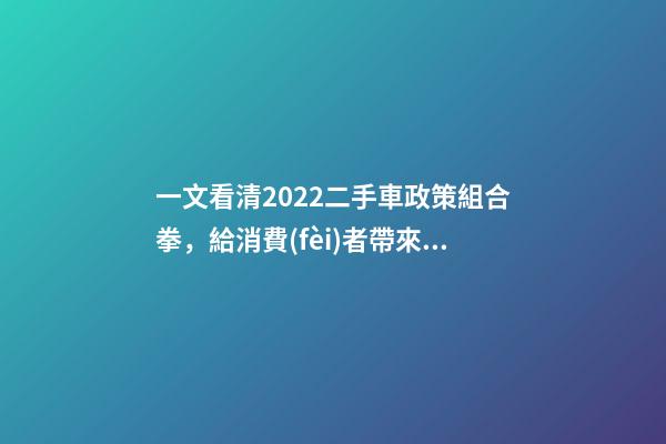 一文看清2022二手車政策組合拳，給消費(fèi)者帶來了什么？